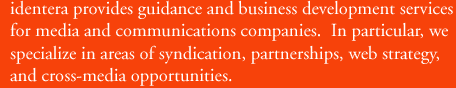 identera provides guidance and business development services for media and communications companies.  In particular, we specialize in areas of syndication, partnerships, web strategy, and cross-media opportunities.